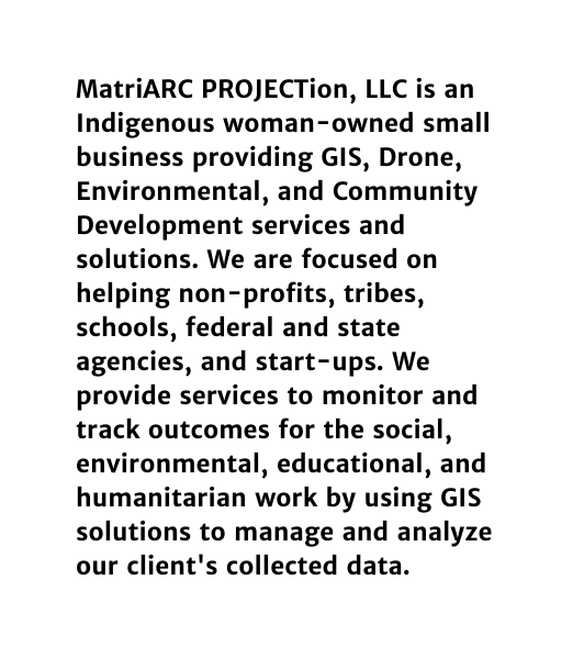 MatriARC PROJECTion LLC is an Indigenous woman owned small business providing GIS Drone Environmental and Community Development services and solutions We are focused on helping non profits tribes schools federal and state agencies and start ups We provide services to monitor and track outcomes for the social environmental educational and humanitarian work by using GIS solutions to manage and analyze our client s collected data